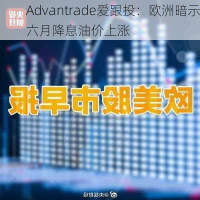 Advantrade爱跟投：欧洲暗示六月降息油价上涨