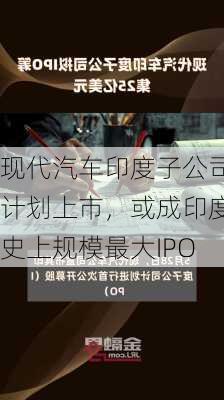 现代汽车印度子公司计划上市，或成印度史上规模最大IPO