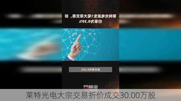 莱特光电大宗交易折价成交30.00万股