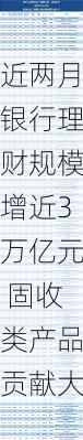 近两月银行理财规模增近3万亿元 固收类产品贡献大