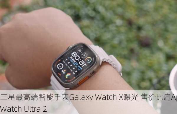 三星最高端智能手表Galaxy Watch X曝光 售价比肩Apple Watch Ultra 2