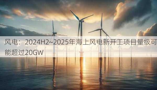 风电：2024H2~2025年海上风电新开工项目量级可能超过20GW