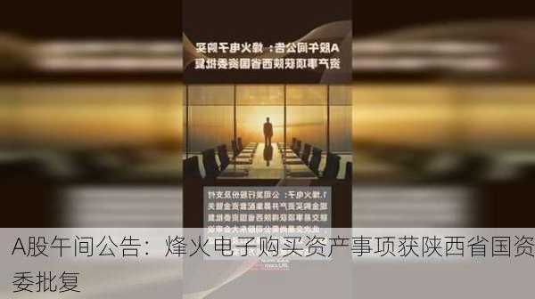 A股午间公告：烽火电子购买资产事项获陕西省国资委批复