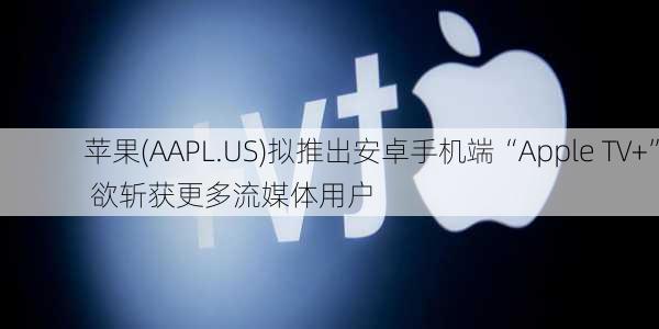 苹果(AAPL.US)拟推出安卓手机端“Apple TV+” 欲斩获更多流媒体用户