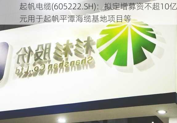 起帆电缆(605222.SH)：拟定增募资不超10亿元用于起帆平潭海缆基地项目等