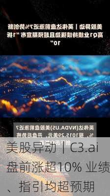 美股异动｜C3.ai盘前涨超10% 业绩、指引均超预期