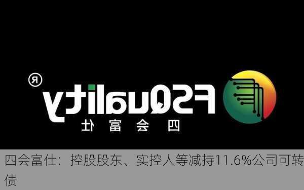 四会富仕：控股股东、实控人等减持11.6%公司可转债