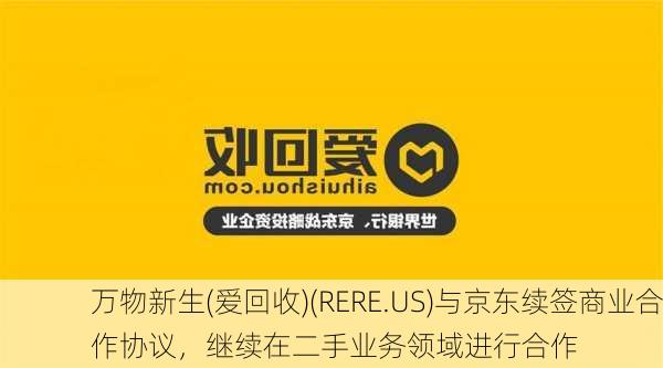 万物新生(爱回收)(RERE.US)与京东续签商业合作协议，继续在二手业务领域进行合作