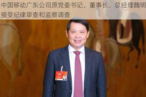 中国移动广东公司原党委书记、董事长、总经理魏明接受纪律审查和监察调查