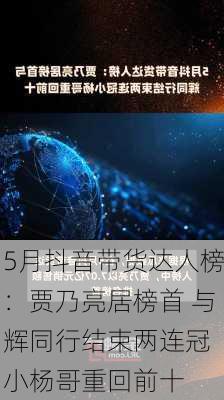 5月抖音带货达人榜：贾乃亮居榜首 与辉同行结束两连冠 小杨哥重回前十