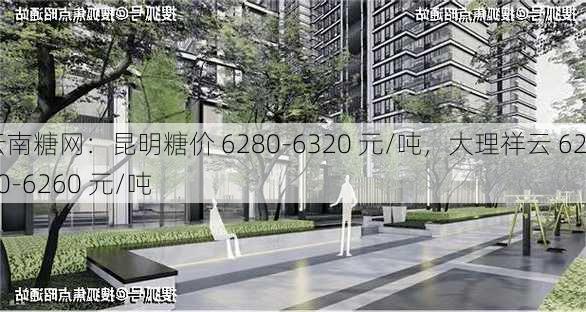 云南糖网：昆明糖价 6280-6320 元/吨，大理祥云 6220-6260 元/吨