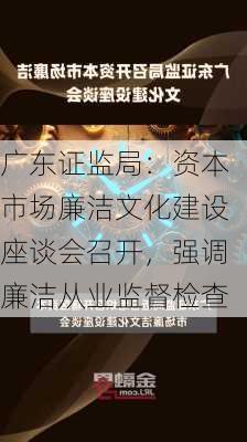 广东证监局：资本市场廉洁文化建设座谈会召开，强调廉洁从业监督检查