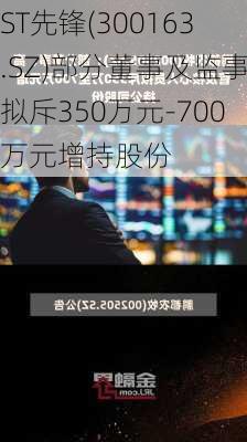 ST先锋(300163.SZ)部分董事及监事拟斥350万元-700万元增持股份