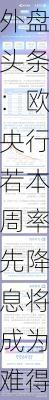 外盘头条：欧央行若本周率先降息将成为难得亮点 马士基提高2024年的预期 Shein计划最快本周秘密提交IPO文件