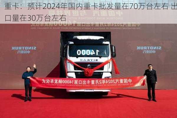 重卡：预计2024年国内重卡批发量在70万台左右 出口量在30万台左右