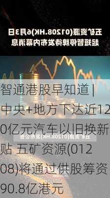 智通港股早知道 | 中央+地方下达近120亿元汽车以旧换新补贴 五矿资源(01208)将通过供股筹资90.8亿港元