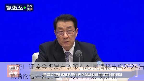 重磅！证监会将发布政策措施 吴清将出席2024陆家嘴论坛开幕式暨全体大会并发表演讲