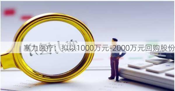 塞力医疗：拟以1000万元-2000万元回购股份