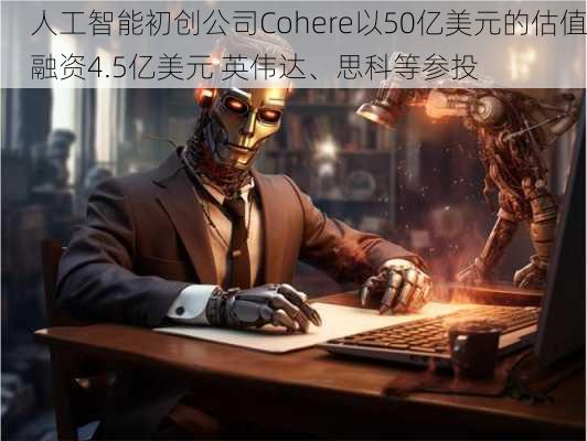 人工智能初创公司Cohere以50亿美元的估值融资4.5亿美元 英伟达、思科等参投