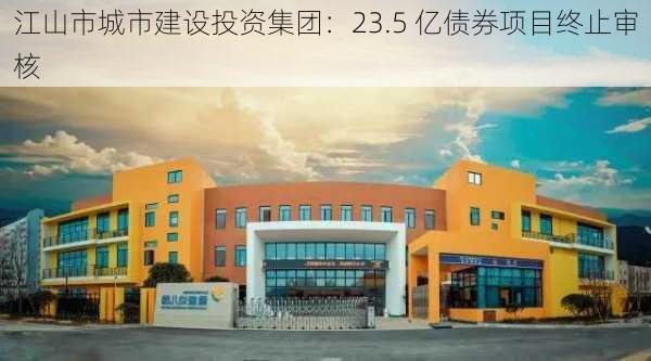 江山市城市建设投资集团：23.5 亿债券项目终止审核