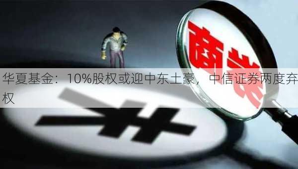 华夏基金：10%股权或迎中东土豪，中信证券两度弃权