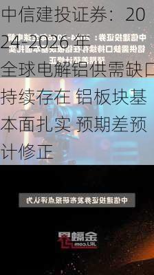 中信建投证券：2024-2026 年全球电解铝供需缺口持续存在 铝板块基本面扎实 预期差预计修正