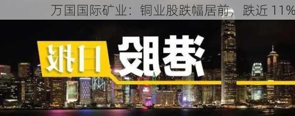 万国国际矿业：铜业股跌幅居前，跌近 11%