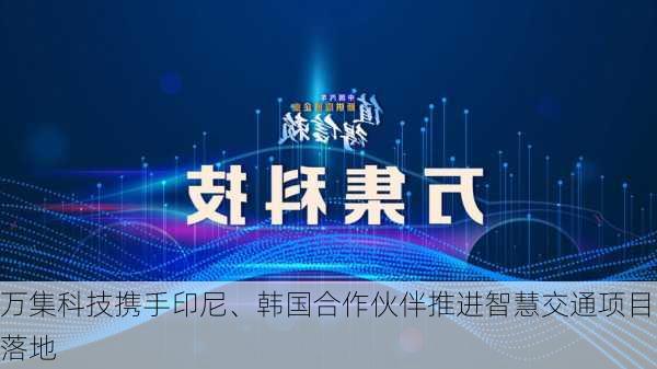 万集科技携手印尼、韩国合作伙伴推进智慧交通项目落地