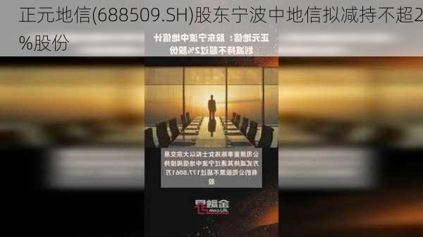 正元地信(688509.SH)股东宁波中地信拟减持不超2%股份