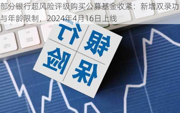 部分银行超风险评级购买公募基金收紧：新增双录功能与年龄限制，2024年4月16日上线