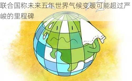 联合国称未来五年世界气候变暖可能超过严峻的里程碑