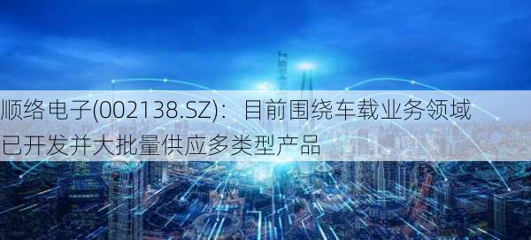 顺络电子(002138.SZ)：目前围绕车载业务领域已开发并大批量供应多类型产品