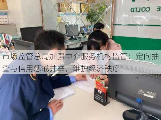 市场监管总局加强中介服务机构监管：定向抽查与信用惩戒并举，维护经济秩序