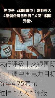 大行评级｜交银国际：上调中国电力目标价至4.75港元 维持“买入”评级