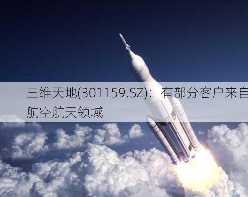 三维天地(301159.SZ)：有部分客户来自航空航天领域