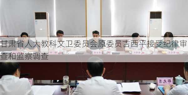 甘肃省人大教科文卫委员会原委员吉西平接受纪律审查和监察调查