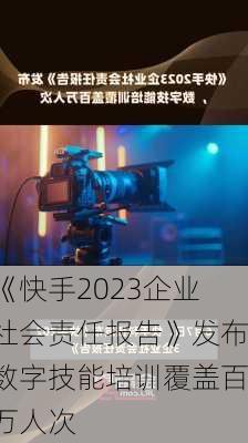 《快手2023企业社会责任报告》发布数字技能培训覆盖百万人次