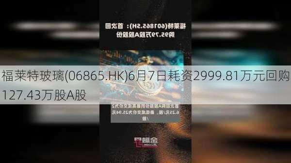 福莱特玻璃(06865.HK)6月7日耗资2999.81万元回购127.43万股A股