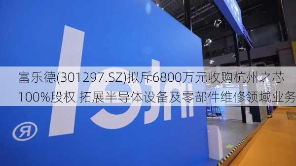 富乐德(301297.SZ)拟斥6800万元收购杭州之芯100%股权 拓展半导体设备及零部件维修领域业务