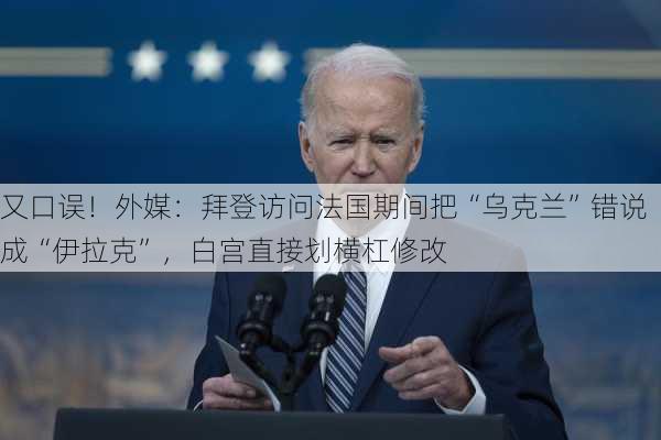 又口误！外媒：拜登访问法国期间把“乌克兰”错说成“伊拉克”，白宫直接划横杠修改