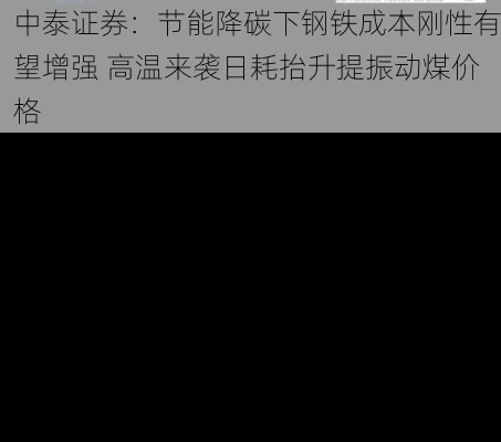 中泰证券：节能降碳下钢铁成本刚性有望增强 高温来袭日耗抬升提振动煤价格