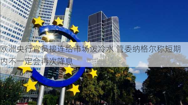 欧洲央行官员接连给市场泼冷水 管委纳格尔称短期内不一定会再次降息