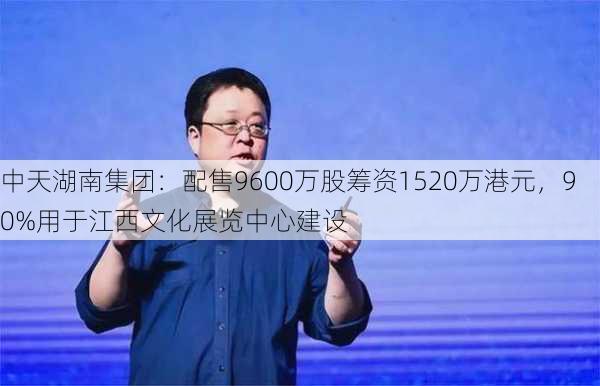 中天湖南集团：配售9600万股筹资1520万港元，90%用于江西文化展览中心建设