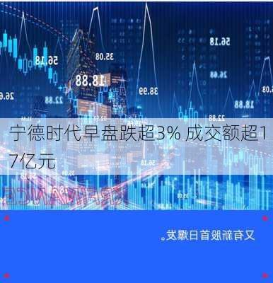 宁德时代早盘跌超3% 成交额超17亿元