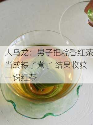 大乌龙：男子把粽香红茶当成粽子煮了 结果收获一锅红茶