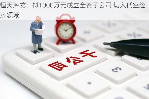 恒天海龙：拟1000万元成立全资子公司 切入低空经济领域