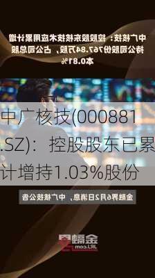 中广核技(000881.SZ)：控股股东已累计增持1.03%股份