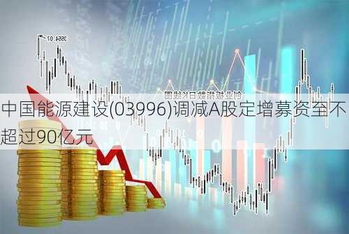 中国能源建设(03996)调减A股定增募资至不超过90亿元