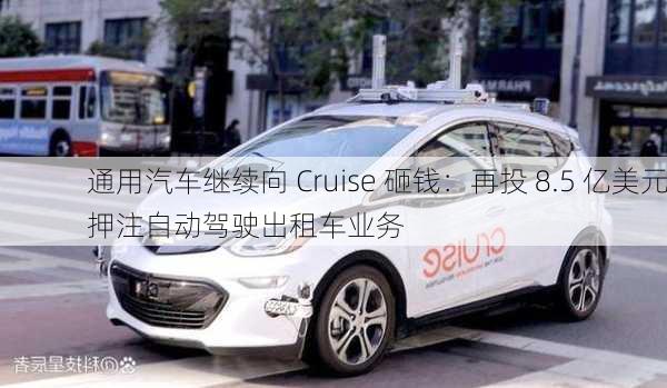 通用汽车继续向 Cruise 砸钱：再投 8.5 亿美元押注自动驾驶出租车业务