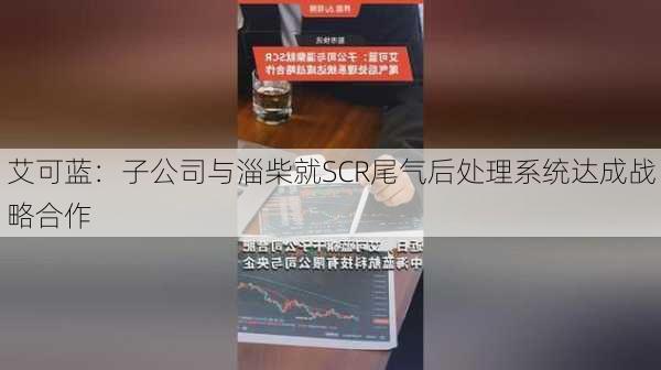 艾可蓝：子公司与淄柴就SCR尾气后处理系统达成战略合作